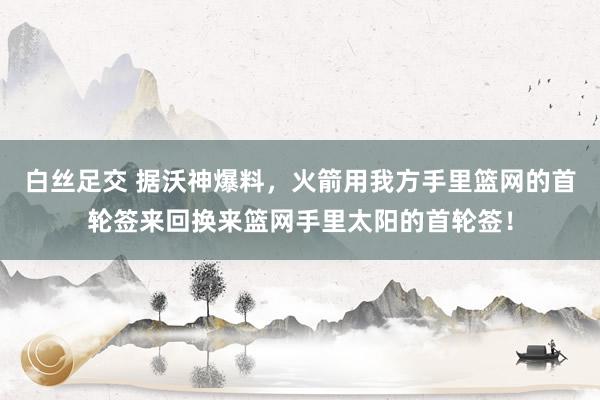 白丝足交 据沃神爆料，火箭用我方手里篮网的首轮签来回换来篮网手里太阳的首轮签！