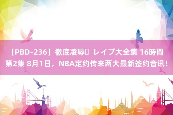 【PBD-236】徹底凌辱・レイプ大全集 16時間 第2集 8月1日，NBA定约传来两大最新签约音讯！