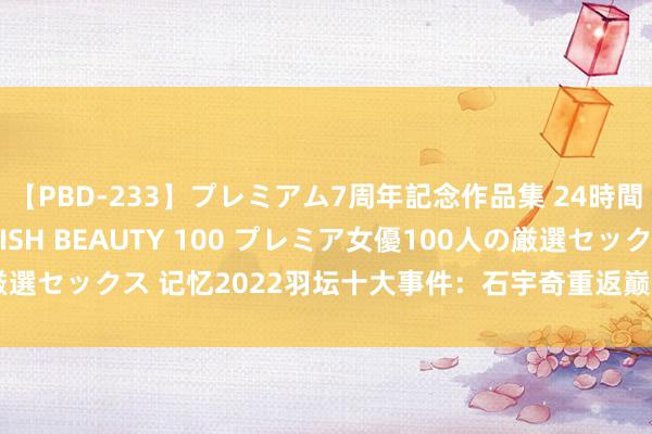 【PBD-233】プレミアム7周年記念作品集 24時間 PREMIUM STYLISH BEAUTY 100 プレミア女優100人の厳選セックス 记忆2022羽坛十大事件：石宇奇重返巅峰 “雅想”十冠并排据说