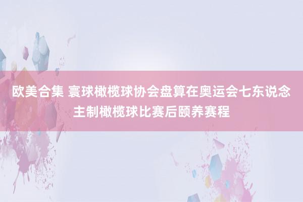 欧美合集 寰球橄榄球协会盘算在奥运会七东说念主制橄榄球比赛后颐养赛程