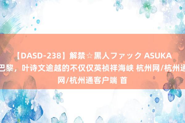 【DASD-238】解禁☆黒人ファック ASUKA 从伦敦到巴黎，叶诗文逾越的不仅仅英祯祥海峡 杭州网/杭州通客户端 首