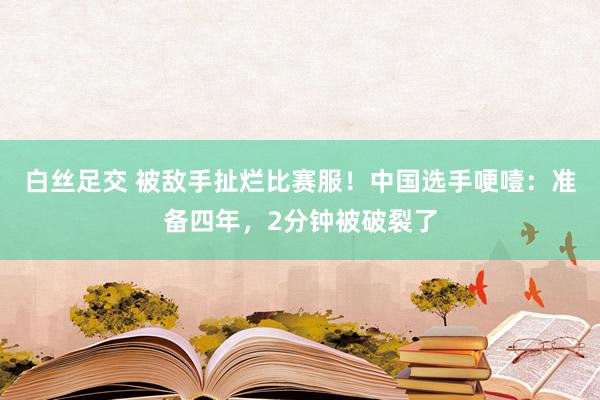 白丝足交 被敌手扯烂比赛服！中国选手哽噎：准备四年，2分钟被破裂了