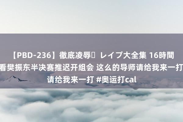 【PBD-236】徹底凌辱・レイプ大全集 16時間 第2集 为了看樊振东半决赛推迟开组会 这么的导师请给我来一打 #奥运打cal