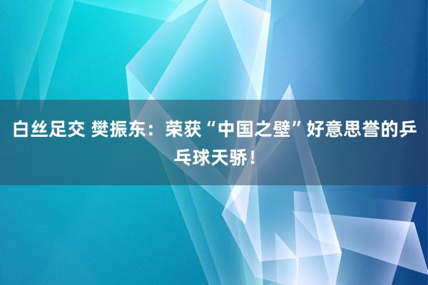 白丝足交 樊振东：荣获“中国之壁”好意思誉的乒乓球天骄！