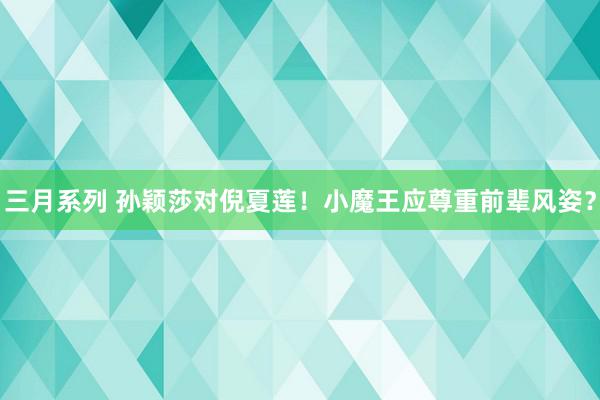 三月系列 孙颖莎对倪夏莲！小魔王应尊重前辈风姿？