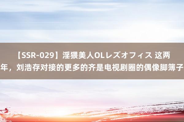 【SSR-029】淫猥美人OLレズオフィス 这两年，刘浩存对接的更多的齐是电视剧圈的偶像脚簿子