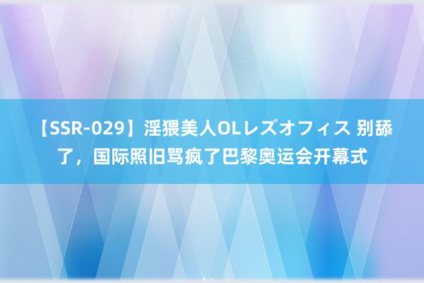 【SSR-029】淫猥美人OLレズオフィス 别舔了，国际照旧骂疯了巴黎奥运会开幕式