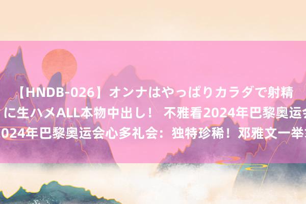 【HNDB-026】オンナはやっぱりカラダで射精する 厳選美巨乳ボディに生ハメALL本物中出し！ 不雅看2024年巴黎奥运会心多礼会：独特珍稀！邓雅文一举拿下金牌