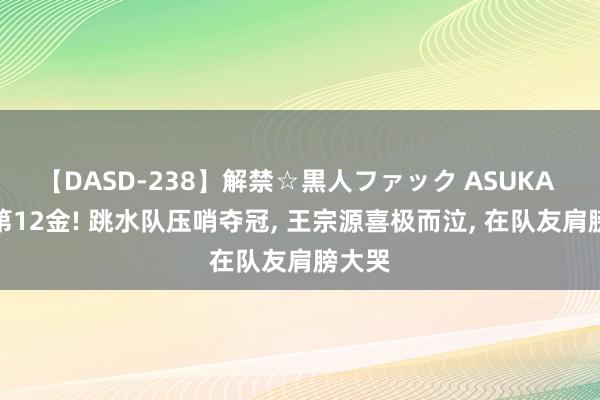 【DASD-238】解禁☆黒人ファック ASUKA 中国第12金! 跳水队压哨夺冠, 王宗源喜极而泣, 在队友肩膀大哭