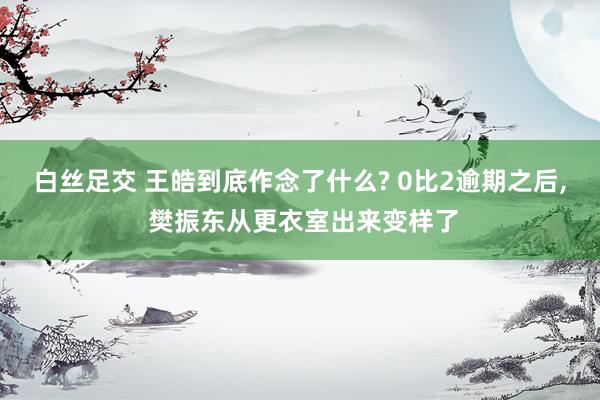 白丝足交 王皓到底作念了什么? 0比2逾期之后, 樊振东从更衣室出来变样了