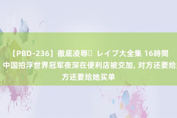 【PBD-236】徹底凌辱・レイプ大全集 16時間 第2集 中国拍浮世界冠军夜深在便利店被交加, 对方还要给她买单