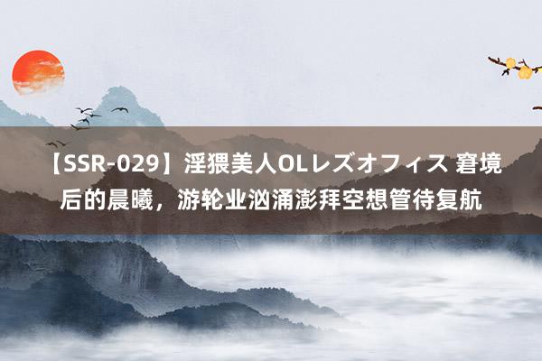 【SSR-029】淫猥美人OLレズオフィス 窘境后的晨曦，游轮业汹涌澎拜空想管待复航