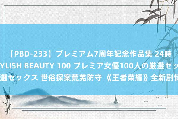 【PBD-233】プレミアム7周年記念作品集 24時間 PREMIUM STYLISH BEAUTY 100 プレミア女優100人の厳選セックス 世俗探案荒芜防守 《王者荣耀》全新剧情动画揭秘长安英雄真实日常