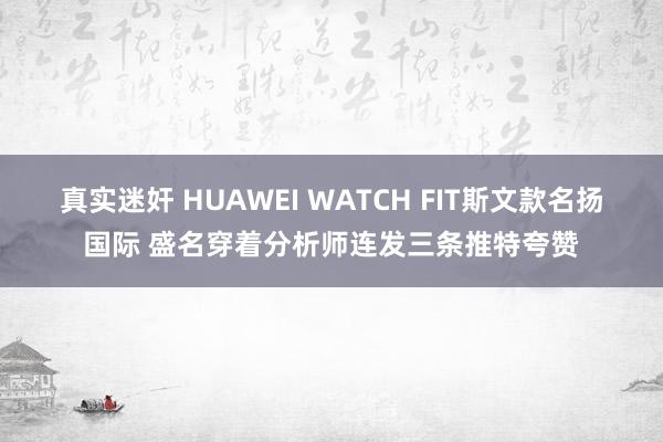 真实迷奸 HUAWEI WATCH FIT斯文款名扬国际 盛名穿着分析师连发三条推特夸赞