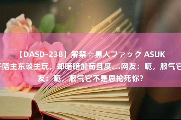 【DASD-238】解禁☆黒人ファック ASUKA 狗子叼一棍子陪主东谈主玩，却暗暗加苟且度…网友：呃，服气它不是思抡死你？