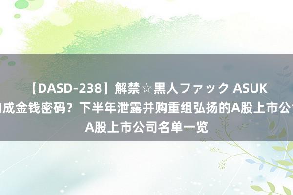 【DASD-238】解禁☆黒人ファック ASUKA 并购重构成金钱密码？下半年泄露并购重组弘扬的A股上市公司名单一览