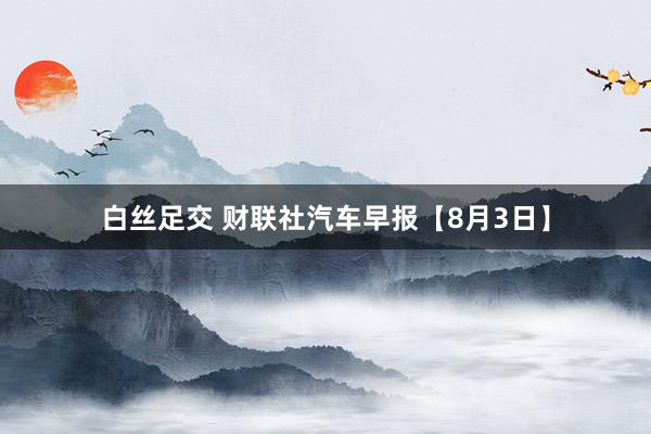 白丝足交 财联社汽车早报【8月3日】