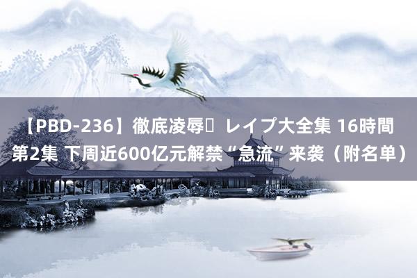 【PBD-236】徹底凌辱・レイプ大全集 16時間 第2集 下周近600亿元解禁“急流”来袭（附名单）