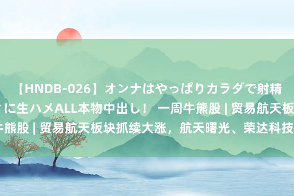 【HNDB-026】オンナはやっぱりカラダで射精する 厳選美巨乳ボディに生ハメALL本物中出し！ 一周牛熊股 | 贸易航天板块抓续大涨，航天曙光、荣达科技五连板