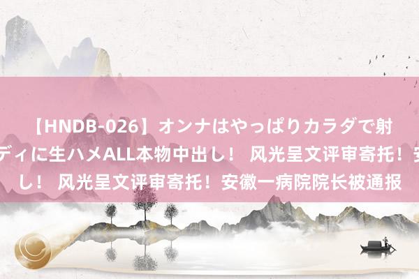 【HNDB-026】オンナはやっぱりカラダで射精する 厳選美巨乳ボディに生ハメALL本物中出し！ 风光呈文评审寄托！安徽一病院院长被通报