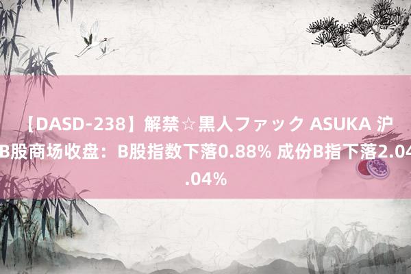 【DASD-238】解禁☆黒人ファック ASUKA 沪深B股商场收盘：B股指数下落0.88% 成份B指下落2.04%