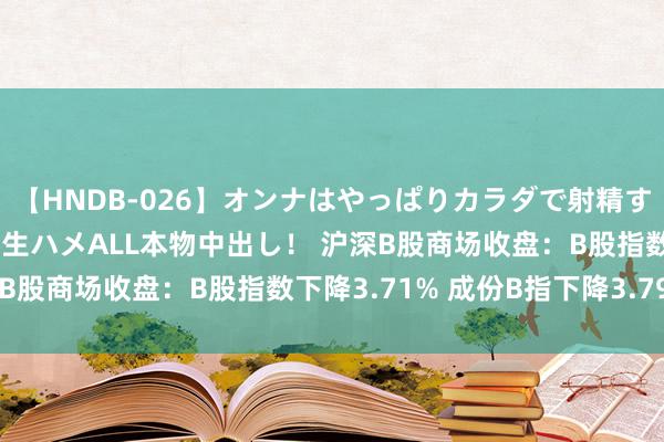 【HNDB-026】オンナはやっぱりカラダで射精する 厳選美巨乳ボディに生ハメALL本物中出し！ 沪深B股商场收盘：B股指数下降3.71% 成份B指下降3.79%