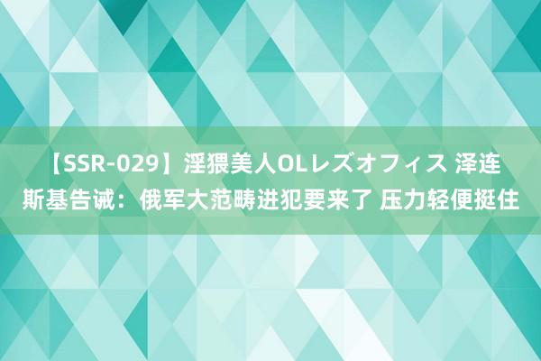 【SSR-029】淫猥美人OLレズオフィス 泽连斯基告诫：俄军大范畴进犯要来了 压力轻便挺住