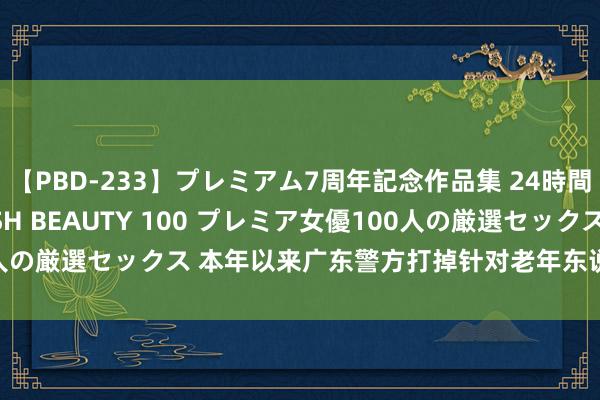 【PBD-233】プレミアム7周年記念作品集 24時間 PREMIUM STYLISH BEAUTY 100 プレミア女優100人の厳選セックス 本年以来广东警方打掉针对老年东说念主乱来团伙76个