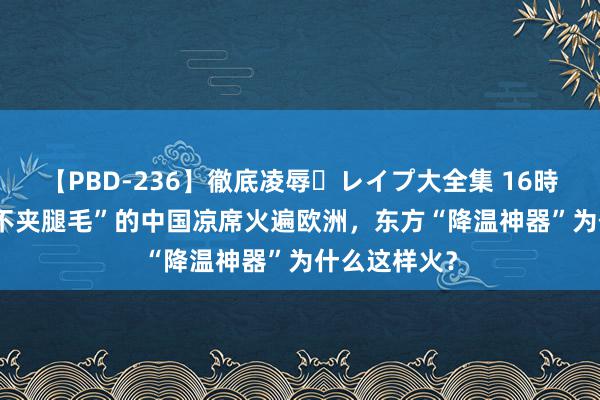 【PBD-236】徹底凌辱・レイプ大全集 16時間 第2集 “不夹腿毛”的中国凉席火遍欧洲，东方“降温神器”为什么这样火？