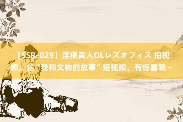 【SSR-029】淫猥美人OLレズオフィス 拍视频、拍“我和文物的故事”短视频，有惊喜哦～