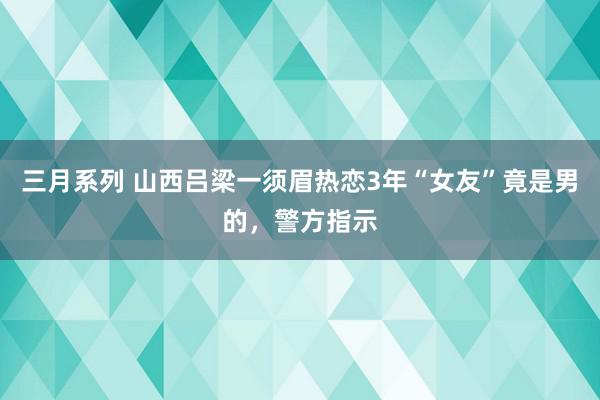 三月系列 山西吕梁一须眉热恋3年“女友”竟是男的，警方指示