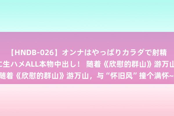 【HNDB-026】オンナはやっぱりカラダで射精する 厳選美巨乳ボディに生ハメALL本物中出し！ 随着《欣慰的群山》游万山，与“怀旧风”撞个满怀~~