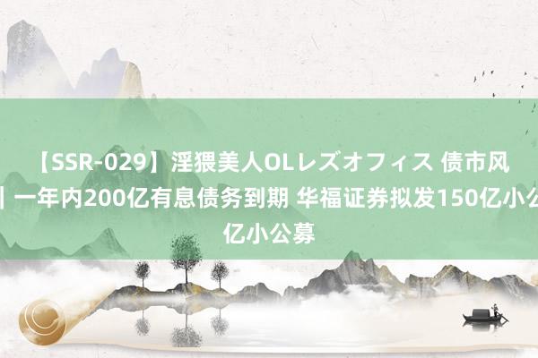 【SSR-029】淫猥美人OLレズオフィス 债市风浪｜一年内200亿有息债务到期 华福证券拟发150亿小公募