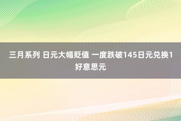 三月系列 日元大幅贬值 一度跌破145日元兑换1好意思元