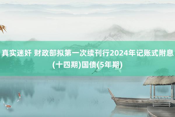 真实迷奸 财政部拟第一次续刊行2024年记账式附息(十四期)国债(5年期)