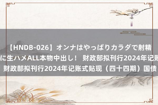 【HNDB-026】オンナはやっぱりカラダで射精する 厳選美巨乳ボディに生ハメALL本物中出し！ 财政部拟刊行2024年记账式贴现（四十四期）国债