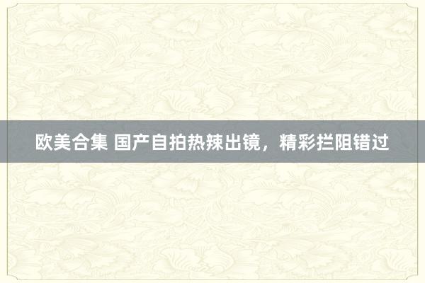 欧美合集 国产自拍热辣出镜，精彩拦阻错过