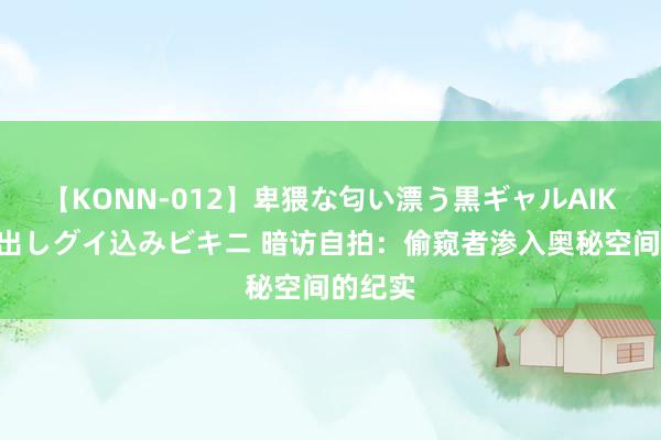 【KONN-012】卑猥な匂い漂う黒ギャルAIKAの中出しグイ込みビキニ 暗访自拍：偷窥者渗入奥秘空间的纪实