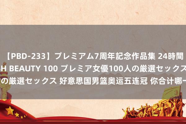 【PBD-233】プレミアム7周年記念作品集 24時間 PREMIUM STYLISH BEAUTY 100 プレミア女優100人の厳選セックス 好意思国男篮奥运五连冠 你合计哪一枚金牌含金量最足？