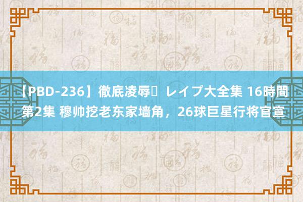 【PBD-236】徹底凌辱・レイプ大全集 16時間 第2集 穆帅挖老东家墙角，26球巨星行将官宣