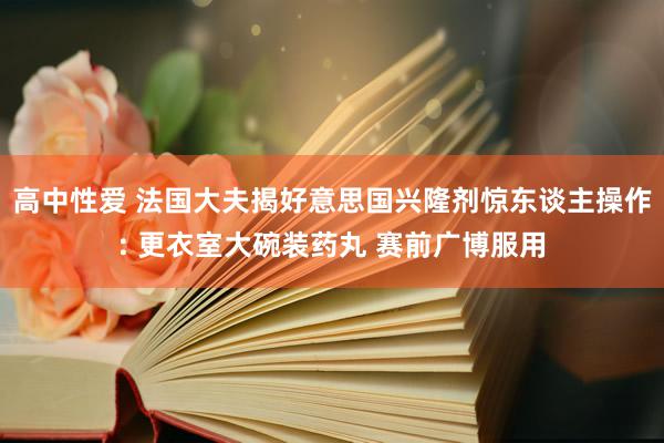 高中性爱 法国大夫揭好意思国兴隆剂惊东谈主操作: 更衣室大碗装药丸 赛前广博服用