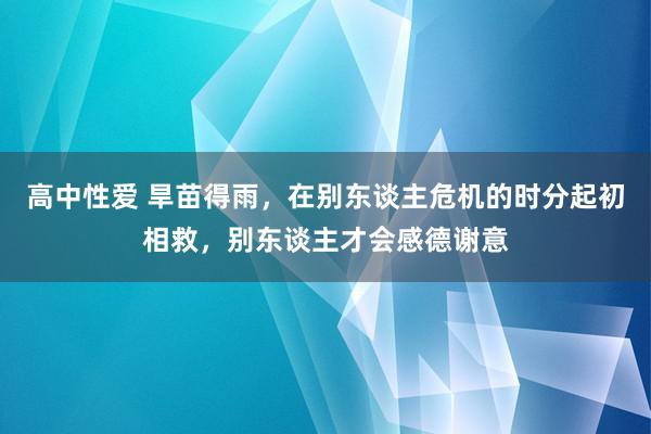 高中性爱 旱苗得雨，在别东谈主危机的时分起初相救，别东谈主才会感德谢意