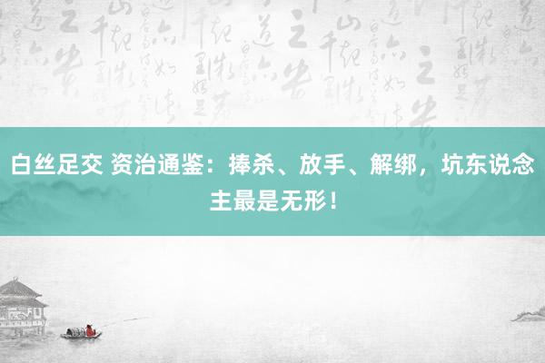 白丝足交 资治通鉴：捧杀、放手、解绑，坑东说念主最是无形！