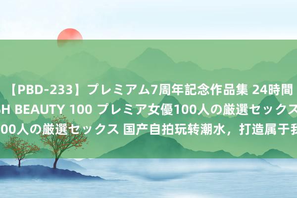 【PBD-233】プレミアム7周年記念作品集 24時間 PREMIUM STYLISH BEAUTY 100 プレミア女優100人の厳選セックス 国产自拍玩转潮水，打造属于我方的前锋作风！