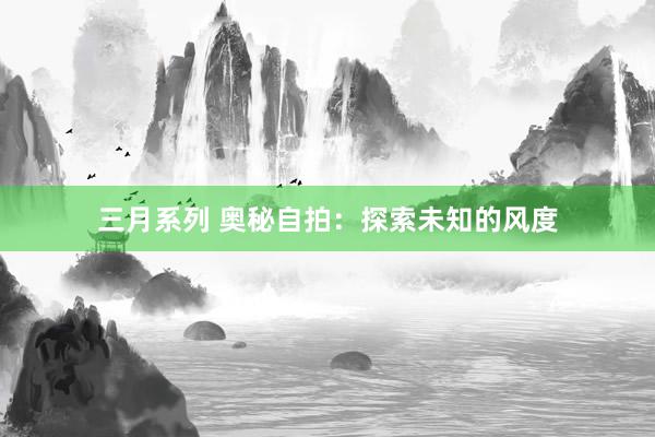 三月系列 奥秘自拍：探索未知的风度