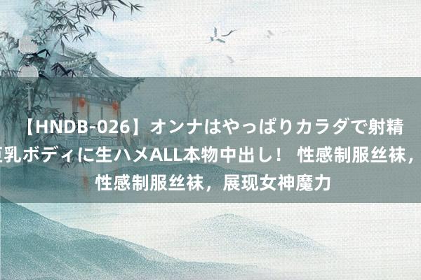 【HNDB-026】オンナはやっぱりカラダで射精する 厳選美巨乳ボディに生ハメALL本物中出し！ 性感制服丝袜，展现女神魔力