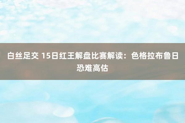 白丝足交 15日红王解盘比赛解读：色格拉布鲁日恐难高估