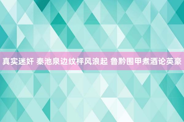 真实迷奸 秦池泉边纹枰风浪起 鲁黔围甲煮酒论英豪