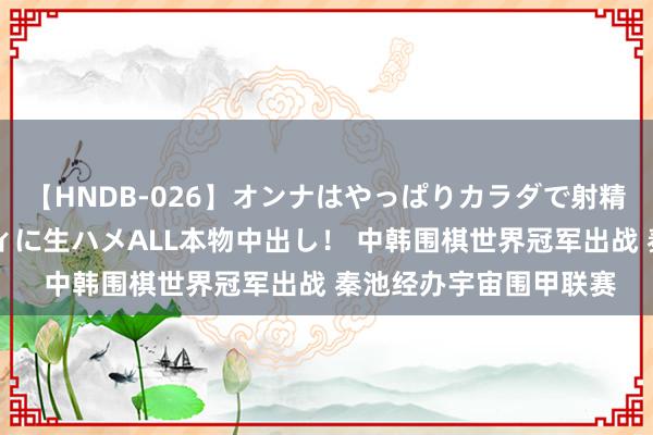 【HNDB-026】オンナはやっぱりカラダで射精する 厳選美巨乳ボディに生ハメALL本物中出し！ 中韩围棋世界冠军出战 秦池经办宇宙围甲联赛