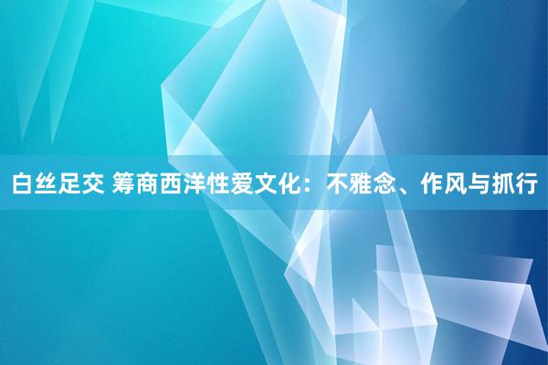 白丝足交 筹商西洋性爱文化：不雅念、作风与抓行